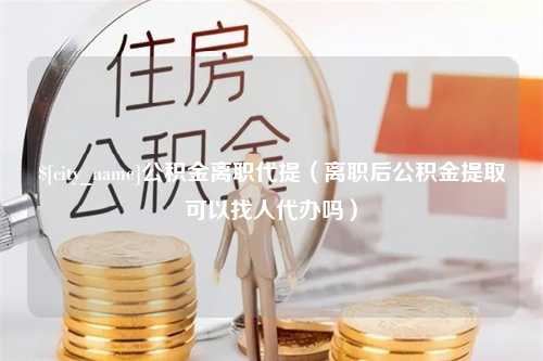 四平公积金离职代提（离职后公积金提取可以找人代办吗）