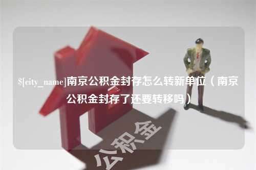 四平南京公积金封存怎么转新单位（南京公积金封存了还要转移吗）